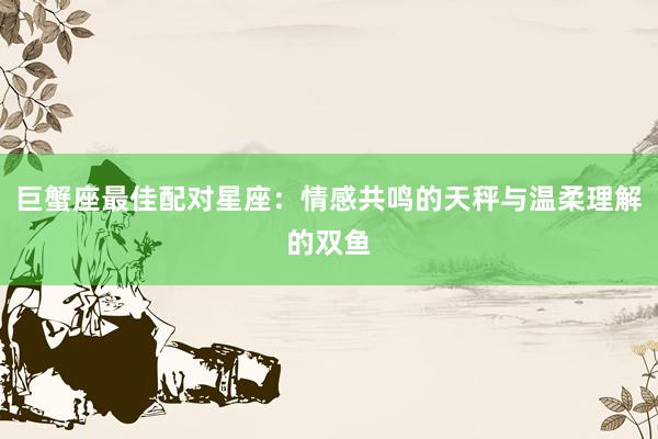 巨蟹座最佳配对星座：情感共鸣的天秤与温柔理解的双鱼