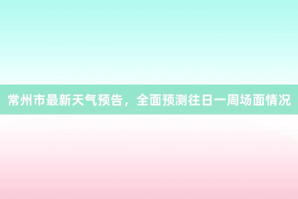 常州市最新天气预告，全面预测往日一周场面情况